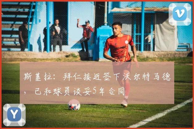 斯基拉：拜仁接近签下沃尔特马德，已和球员谈妥5年合同