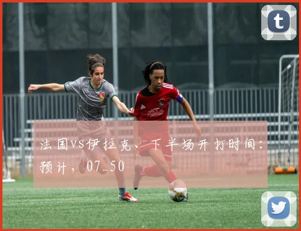 法国vs伊拉克、下半场开打时间：预计，07_50