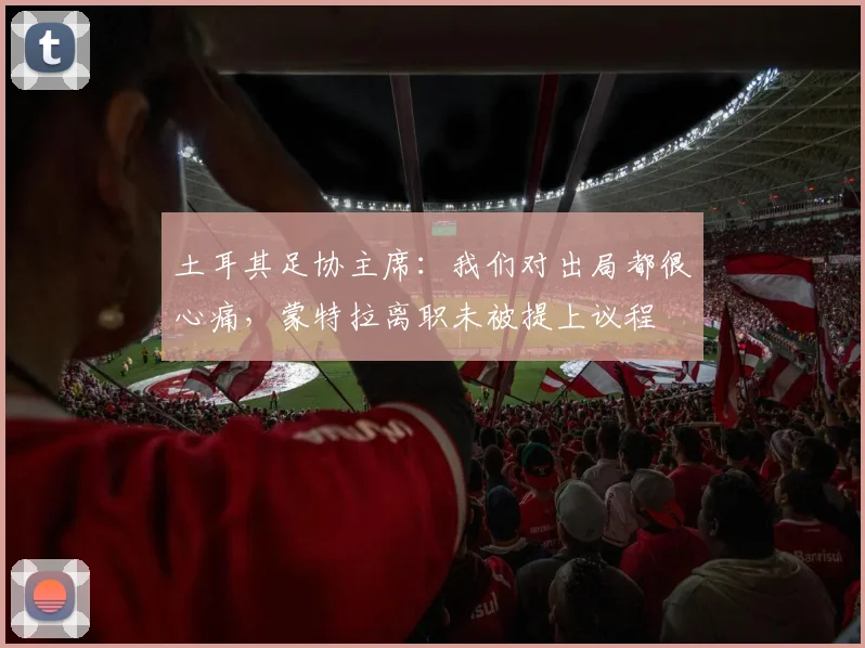 土耳其足协主席：我们对出局都很心痛，蒙特拉离职未被提上议程