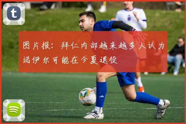 图片报：拜仁内部越来越多人认为诺伊尔可能在今夏退役